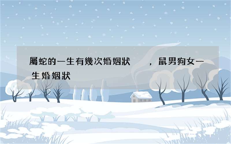 屬蛇的一生有幾次婚姻狀況，鼠男狗女一生婚姻狀況